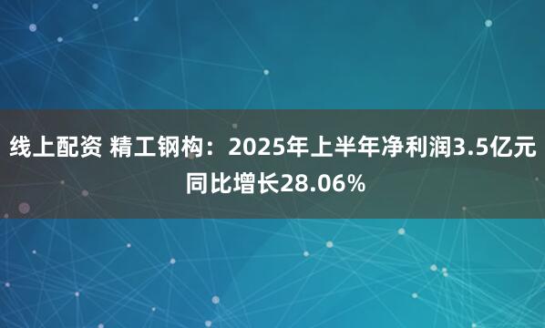 线上配资 精工钢构：2025年上半年净利润3.5亿元 同比增长28.06%