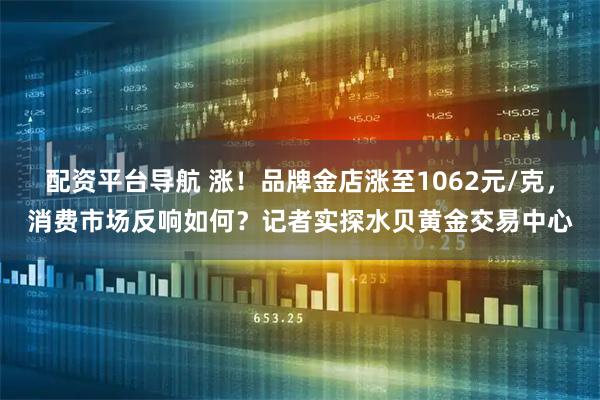 配资平台导航 涨！品牌金店涨至1062元/克，消费市场反响如何？记者实探水贝黄金交易中心