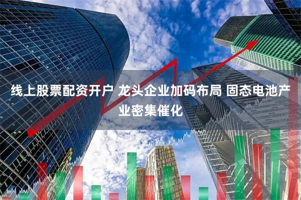 线上股票配资开户 龙头企业加码布局 固态电池产业密集催化