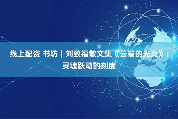 线上配资 书坊｜刘致福散文集《云端的光亮》：灵魂跃动的刻度