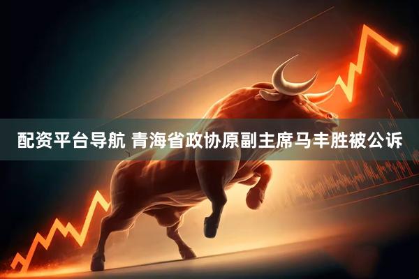 配资平台导航 青海省政协原副主席马丰胜被公诉
