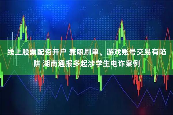 线上股票配资开户 兼职刷单、游戏账号交易有陷阱 湖南通报多起涉学生电诈案例
