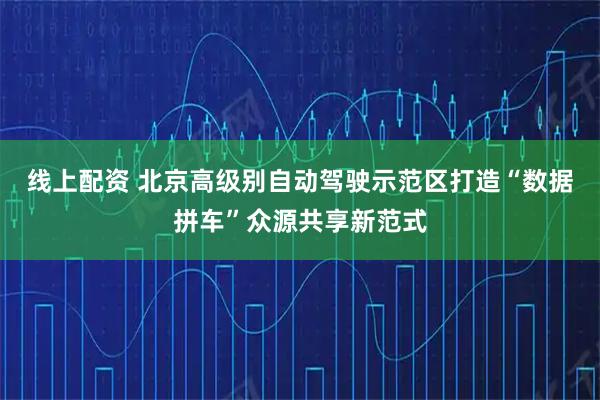 线上配资 北京高级别自动驾驶示范区打造“数据拼车”众源共享新范式