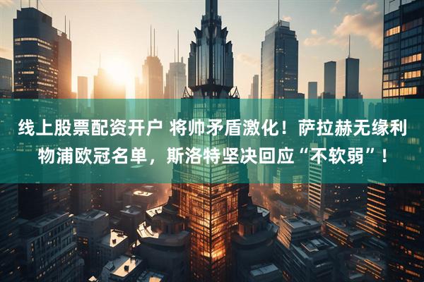 线上股票配资开户 将帅矛盾激化！萨拉赫无缘利物浦欧冠名单，斯洛特坚决回应“不软弱”！