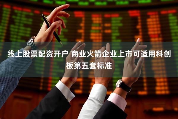 线上股票配资开户 商业火箭企业上市可适用科创板第五套标准