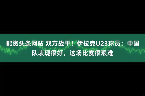 配资头条网站 双方战平！伊拉克U23球员：中国队表现很好，这场比赛很艰难