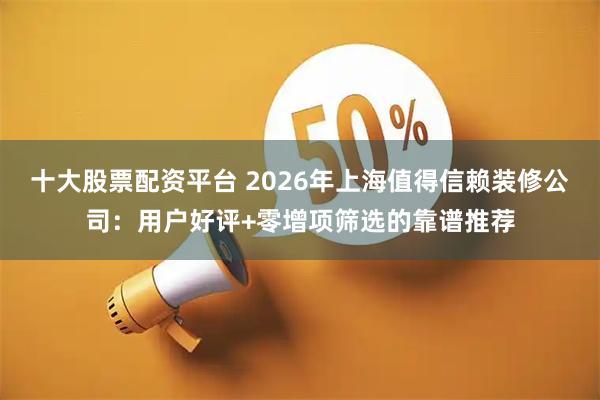 十大股票配资平台 2026年上海值得信赖装修公司：用户好评+零增项筛选的靠谱推荐