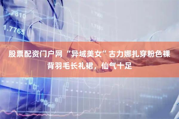 股票配资门户网 “异域美女”古力娜扎穿粉色裸背羽毛长礼裙，仙气十足