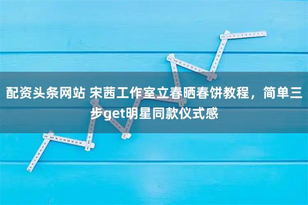 配资头条网站 宋茜工作室立春晒春饼教程，简单三步get明星同款仪式感