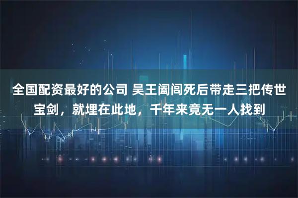 全国配资最好的公司 吴王阖闾死后带走三把传世宝剑，就埋在此地，千年来竟无一人找到