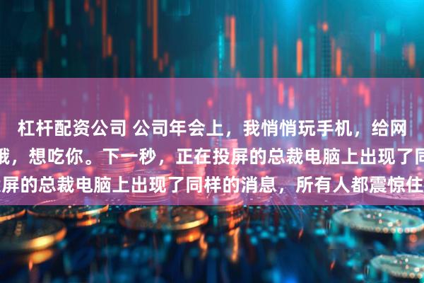 杠杆配资公司 公司年会上，我悄悄玩手机，给网恋对象发了条消息：好饿，想吃你。下一秒，正在投屏的总裁电脑上出现了同样的消息，所有人都震惊住了