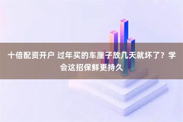 十倍配资开户 过年买的车厘子放几天就坏了？学会这招保鲜更持久