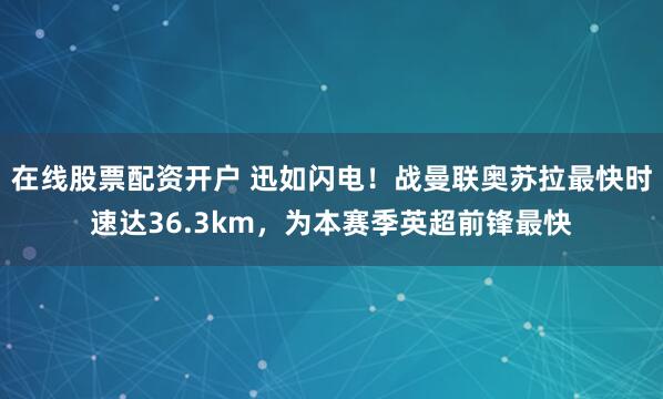 在线股票配资开户 迅如闪电！战曼联奥苏拉最快时速达36.3km，为本赛季英超前锋最快