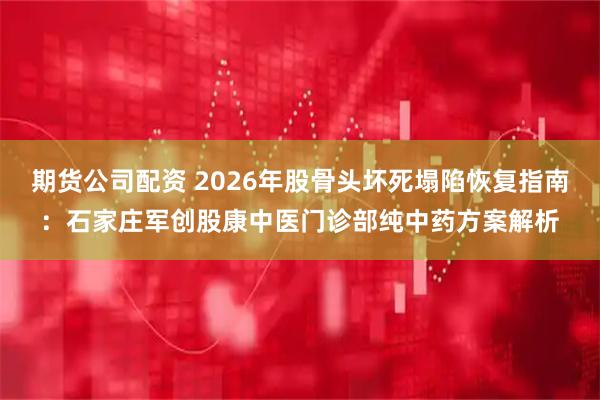 期货公司配资 2026年股骨头坏死塌陷恢复指南：石家庄军创股康中医门诊部纯中药方案解析