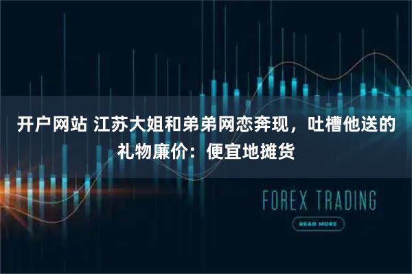 开户网站 江苏大姐和弟弟网恋奔现，吐槽他送的礼物廉价：便宜地摊货