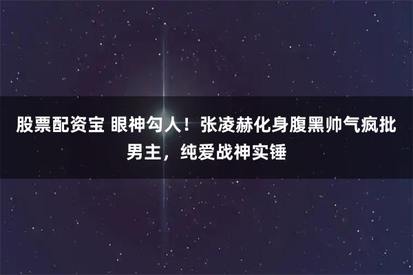 股票配资宝 眼神勾人！张凌赫化身腹黑帅气疯批男主，纯爱战神实锤