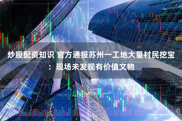 炒股配资知识 官方通报苏州一工地大量村民挖宝：现场未发现有价值文物