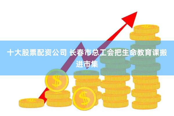 十大股票配资公司 长春市总工会把生命教育课搬进市集