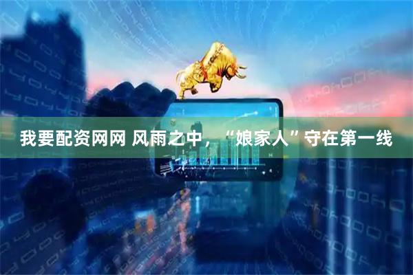 我要配资网网 风雨之中，“娘家人”守在第一线
