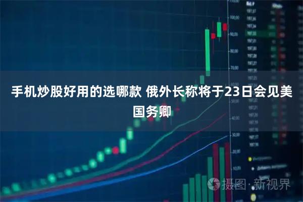 手机炒股好用的选哪款 俄外长称将于23日会见美国务卿
